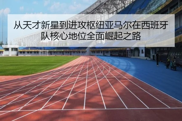 从天才新星到进攻枢纽亚马尔在西班牙队核心地位全面崛起之路