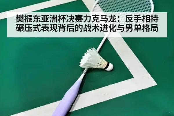 樊振东亚洲杯决赛力克马龙：反手相持碾压式表现背后的战术进化与男单格局