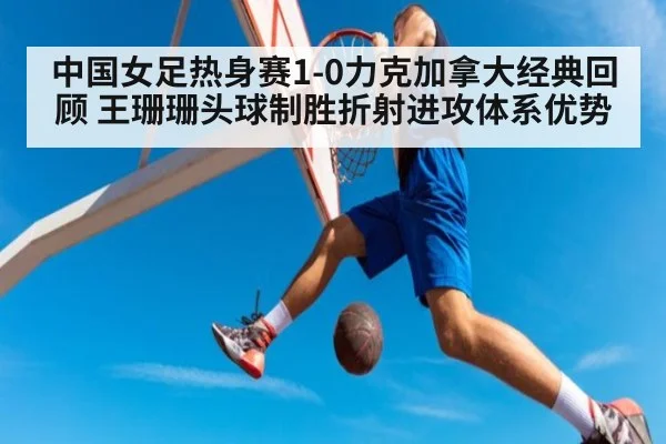 中国女足热身赛1-0力克加拿大经典回顾 王珊珊头球制胜折射进攻体系优势