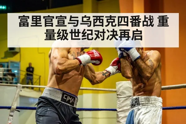 富里官宣与乌西克四番战 重量级世纪对决再启
