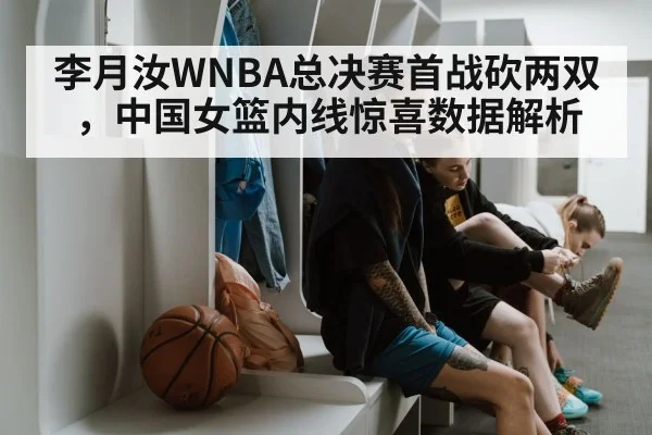 李月汝WNBA总决赛首战砍两双，中国女篮内线惊喜数据解析