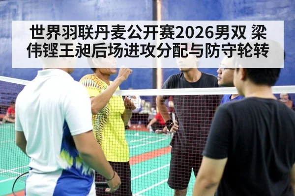 世界羽联丹麦公开赛2026男双 梁伟铿王昶后场进攻分配与防守轮转